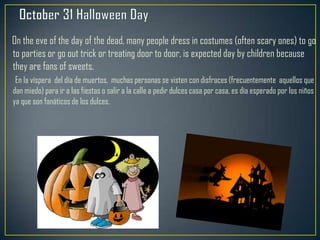 On the eve of the day of the dead, many people dress in costumes (often scary ones) to go
to parties or go out trick or treating door to door, is expected day by children because
they are fans of sweets.
En la víspera del día de muertos, muchas personas se visten con disfraces (frecuentemente aquellos que
dan miedo) para ir a las fiestas o salir a la calle a pedir dulces casa por casa, es día esperado por los niños
ya que son fanáticos de los dulces.
 