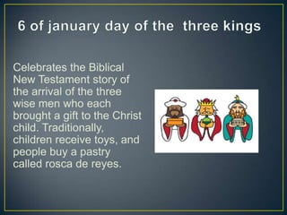 Celebrates the Biblical
New Testament story of
the arrival of the three
wise men who each
brought a gift to the Christ
child. Traditionally,
children receive toys, and
people buy a pastry
called rosca de reyes.
 