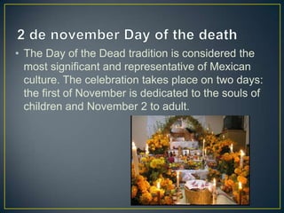 • The Day of the Dead tradition is considered the
most significant and representative of Mexican
culture. The celebration takes place on two days:
the first of November is dedicated to the souls of
children and November 2 to adult.
 