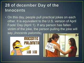 • On this day, people pull practical jokes on each
other. It is equivalent to the U.S. version of April
Fools' Day (April 1). If any person has fallen
victim of the joke, the person pulling the joke will
say ¡Inocente palomita¡
 