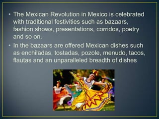 • The Mexican Revolution in Mexico is celebrated
with traditional festivities such as bazaars,
fashion shows, presentations, corridos, poetry
and so on.
• In the bazaars are offered Mexican dishes such
as enchiladas, tostadas, pozole, menudo, tacos,
flautas and an unparalleled breadth of dishes
 