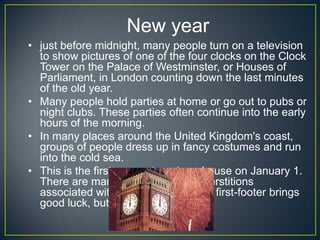 New year
• just before midnight, many people turn on a television
to show pictures of one of the four clocks on the Clock
Tower on the Palace of Westminster, or Houses of
Parliament, in London counting down the last minutes
of the old year.
• Many people hold parties at home or go out to pubs or
night clubs. These parties often continue into the early
hours of the morning.
• In many places around the United Kingdom's coast,
groups of people dress up in fancy costumes and run
into the cold sea.
• This is the first person to enter a house on January 1.
There are many traditions and superstitions
associated with first footing. A male first-footer brings
good luck, but a female bad luck.
 