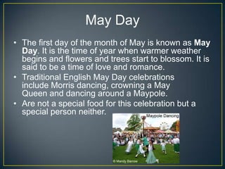 May Day
• The first day of the month of May is known as May
Day. It is the time of year when warmer weather
begins and flowers and trees start to blossom. It is
said to be a time of love and romance.
• Traditional English May Day celebrations
include Morris dancing, crowning a May
Queen and dancing around a Maypole.
• Are not a special food for this celebration but a
special person neither.
 