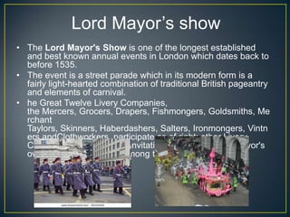 Lord Mayor’s show
• The Lord Mayor's Show is one of the longest established
and best known annual events in London which dates back to
before 1535.
• The event is a street parade which in its modern form is a
fairly light-hearted combination of traditional British pageantry
and elements of carnival.
• he Great Twelve Livery Companies,
the Mercers, Grocers, Drapers, Fishmongers, Goldsmiths, Me
rchant
Taylors, Skinners, Haberdashers, Salters, Ironmongers, Vintn
ers andClothworkers, participate as of right; other Livery
Companies participate by invitation, though the Lord Mayor's
own company is always among these.
 