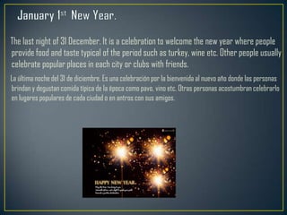The last night of 31 December. It is a celebration to welcome the new year where people
provide food and taste typical of the period such as turkey, wine etc. Other people usually
celebrate popular places in each city or clubs with friends.
La última noche del 31 de diciembre. Es una celebración por la bienvenida al nuevo año donde las personas
brindan y degustan comida típica de la época como pavo, vino etc. Otras personas acostumbran celebrarlo
en lugares populares de cada ciudad o en antros con sus amigos.
 