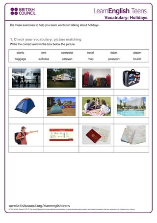 Vocabulary: Holidays
Do these exercises to help you learn words for talking about holidays.
1. Check your vocabulary: picture matching
Write the correct word in the box below the picture.
picnic tent campsite hotel ticket airport
baggage suitcase caravan map passport tourist
 