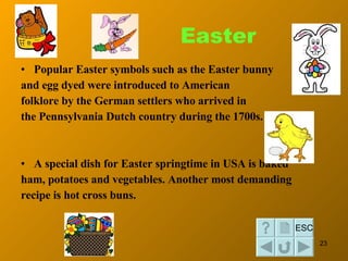 Easter <ul><li>Popular Easter symbols such as the Easter bunny  </li></ul><ul><li>and egg  dyed  were introduced to Americ...