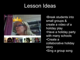 Lesson Ideas
        •Break students into
        small groups &
        create a video of a
        holiday play
        •Have a holiday party
        with many schools
        •Create a
        collaborative holiday
        story
        •Sing a group song
 