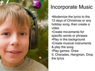 •Modernize the lyrics to the
12 days of Christmas or any
holiday song, then create a
video
•Create movements for
specific words or phrases
•Play in the background
•Create musical instruments
& play the song
•Play games- Draw
It, Charades, Hangman, Drop
the lyrics
 