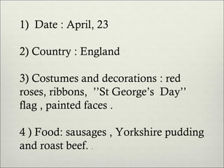 1) Date : April, 23
2) Country : England
3) Costumes and decorations : red
roses, ribbons, ’’St George’s Day’’
flag , painted faces .
4 ) Food: sausages , Yorkshire pudding
and roast beef. .

 