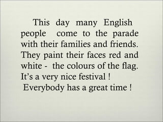 This day many English
people come to the parade
with their families and friends.
They paint their faces red and
white - the colours of the flag.
It’s a very nice festival !
Everybody has a great time !

 