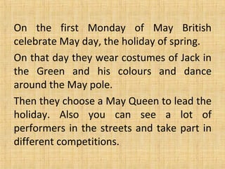 On the first Monday of May British
celebrate May day, the holiday of spring.
On that day they wear costumes of Jack in
the Green and his colours and dance
around the May pole.
Then they choose a May Queen to lead the
holiday. Also you can see a lot of
performers in the streets and take part in
different competitions.

 