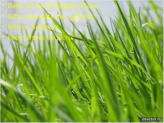 •
•
•
•

Date: on the 3rd Sunday of June
Gifts: chocolate ,tie, cufflinks
Where: outdoors
Food: dishes for picnic

 