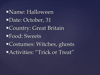 Name: Halloween
 Date: October, 31
 Country: Great Britain
 Food: Sweets
 Costumes: Witches, ghosts
 Activities: “Trick or Treat”


 