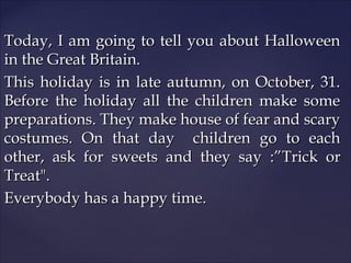 Today, I am going to tell you about Halloween
in the Great Britain.
This holiday is in late autumn, on October, 31.
Before the holiday all the children make some
preparations. They make house of fear and scary
costumes. On that day children go to each
other, ask for sweets and they say :”Trick or
Treat".
Everybody has a happy time.

 