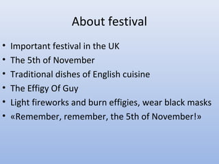 About festival
•
•
•
•
•
•

Important festival in the UK
The 5th of November
Traditional dishes of English cuisine
The Effigy Of Guy
Light fireworks and burn effigies, wear black masks
«Remember, remember, the 5th of November!»

 