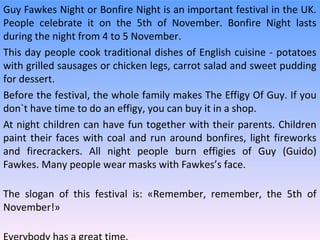 Guy Fawkes Night or Bonfire Night is an important festival in the UK.
People celebrate it on the 5th of November. Bonfire Night lasts
during the night from 4 to 5 November.
This day people cook traditional dishes of English cuisine - potatoes
with grilled sausages or chicken legs, carrot salad and sweet pudding
for dessert.
Before the festival, the whole family makes The Effigy Of Guy. If you
don`t have time to do an effigy, you can buy it in a shop.
At night children can have fun together with their parents. Children
paint their faces with coal and run around bonfires, light fireworks
and firecrackers. All night people burn effigies of Guy (Guido)
Fawkes. Many people wear masks with Fawkes’s face.
The slogan of this festival is: «Remember, remember, the 5th of
November!»

 