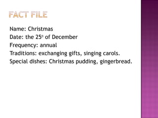 Name: Christmas
Date: the 25th of December
Frequency: annual
Traditions: exchanging gifts, singing carols.
Special dishes: Christmas pudding, gingerbread.

 
