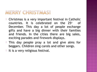 





Christmas is a very important festival in Catholic
countries. It is celebrated on the 25th
of
December. This day a lot of people exchange
gifts and have a big dinner with their families
and friends. In the cities there are big sales,
exciting parades and firework displays.
This day people pray a lot and give alms for
beggars. Children sing carols and other songs.
It is a very religious festival.

 