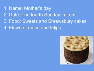 1. Name: Mother’s day
2. Date: The fourth Sunday in Lent
3. Food: Sweets and Shrewsbury cakes
4. Flowers: roses and tulips

 