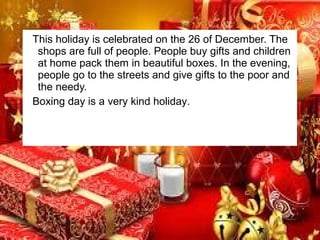 This holiday is celebrated on the 26 of December. The
shops are full of people. People buy gifts and children
at home pack them in beautiful boxes. In the evening,
people go to the streets and give gifts to the poor and
the needy.
Boxing day is a very kind holiday.

 