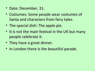 • Date: December, 31.
• Costumes: Some people wear costumes of
Santa and characters from fairy tales.
• The special dish: The apple pie.
• It is not the main festival in the UK but many
people celebrate it.
• They have a great dinner.
• In London there is the beautiful parade.

 