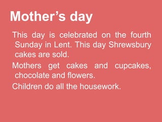 Mother’s day
This day is celebrated on the fourth
Sunday in Lent. This day Shrewsbury
cakes are sold.
Mothers get cakes and cupcakes,
chocolate and flowers.
Children do all the housework.

 