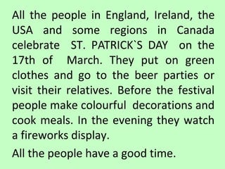 All the people in England, Ireland, the
USA and some regions in Canada
celebrate ST. PATRICK`S DAY on the
17th of March. They put on green
clothes and go to the beer parties or
visit their relatives. Before the festival
people make colourful decorations and
cook meals. In the evening they watch
a fireworks display.
All the people have a good time.

 
