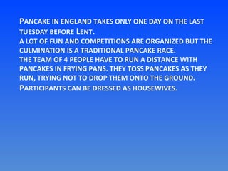 PANCAKE IN ENGLAND TAKES ONLY ONE DAY ON THE LAST
TUESDAY BEFORE LENT.

A LOT OF FUN AND COMPETITIONS ARE ORGANIZED BUT THE
CULMINATION IS A TRADITIONAL PANCAKE RACE.
THE TEAM OF 4 PEOPLE HAVE TO RUN A DISTANCE WITH
PANCAKES IN FRYING PANS. THEY TOSS PANCAKES AS THEY
RUN, TRYING NOT TO DROP THEM ONTO THE GROUND.
PARTICIPANTS CAN BE DRESSED AS HOUSEWIVES.

 