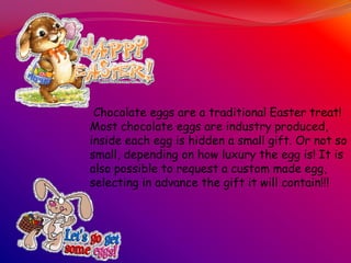 Chocolate eggs are a traditional Easter treat!
Most chocolate eggs are industry produced,
inside each egg is hidden a small gift. Or not so
small, depending on how luxury the egg is! It is
also possible to request a custom made egg,
selecting in advance the gift it will contain!!!
 