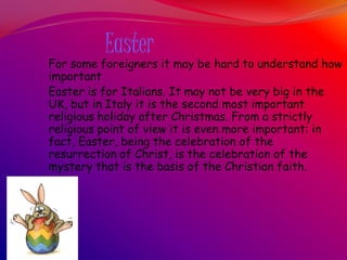Easter
For some foreigners it may be hard to understand how
important
Easter is for Italians. It may not be very big in the
UK, but in Italy it is the second most important
religious holiday after Christmas. From a strictly
religious point of view it is even more important: in
fact, Easter, being the celebration of the
resurrection of Christ, is the celebration of the
mystery that is the basis of the Christian faith.
 