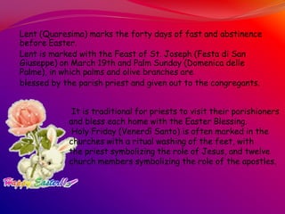 Lent (Quaresima) marks the forty days of fast and abstinence
before Easter.
Lent is marked with the Feast of St. Joseph (Festa di San
Giuseppe) on March 19th and Palm Sunday (Domenica delle
Palme), in which palms and olive branches are
blessed by the parish priest and given out to the congregants.
It is traditional for priests to visit their parishioners
and bless each home with the Easter Blessing.
Holy Friday (Venerdì Santo) is often marked in the
churches with a ritual washing of the feet, with
the priest symbolizing the role of Jesus, and twelve
church members symbolizing the role of the apostles.
 