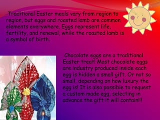 Chocolate eggs are a traditional
Easter treat! Most chocolate eggs
are industry produced inside each
egg is hidden a small gift. Or not so
small, depending on how luxury the
egg is! It is also possible to request
a custom made egg, selecting in
advance the gift it will contain!!!
Traditional Easter meals vary from region to
region, but eggs and roasted lamb are common
elements everywhere. Eggs represent life,
fertility, and renewal, while the roasted lamb is
a symbol of birth.
 