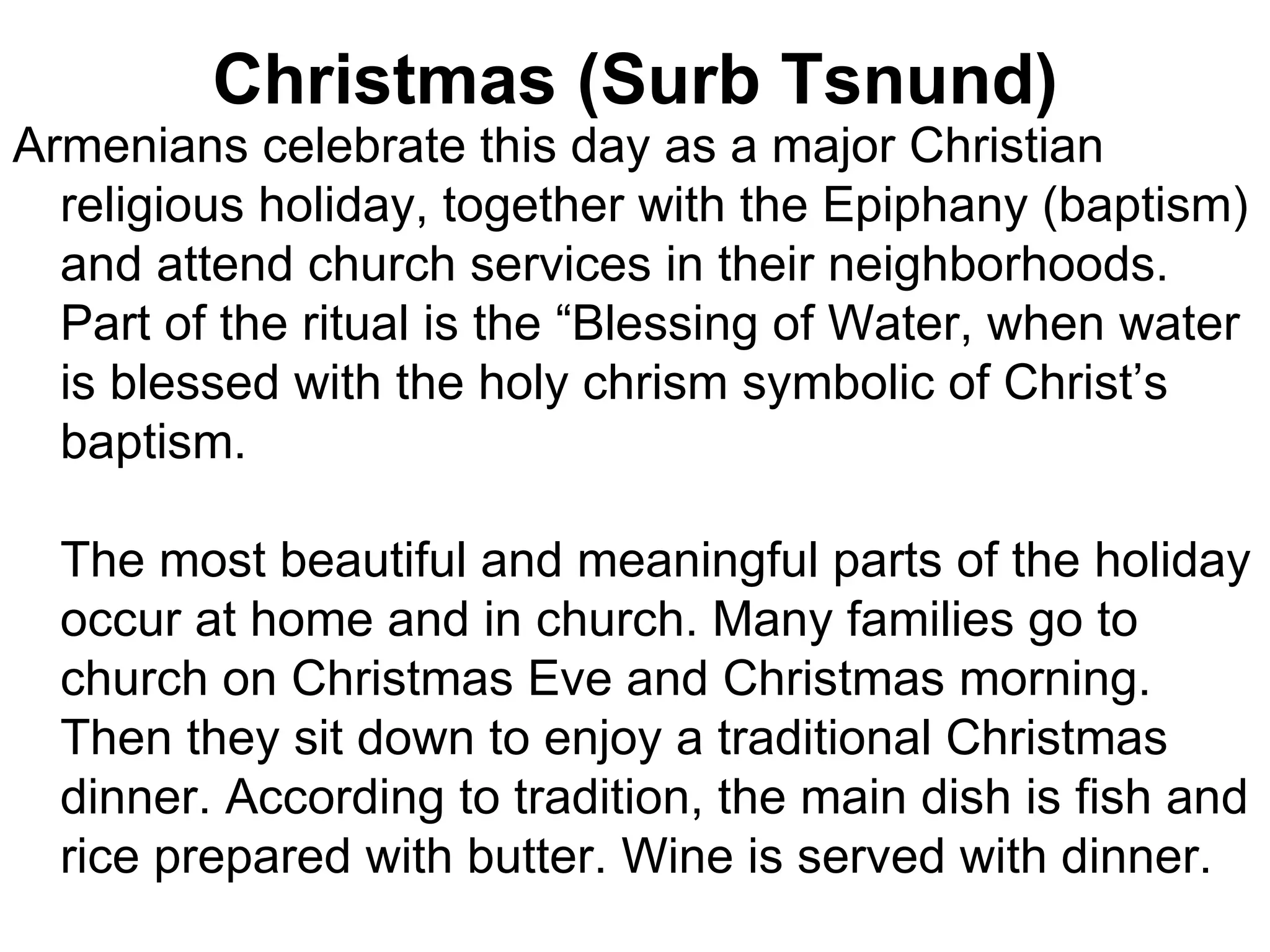 Christmas (Surb Tsnund)
Armenians celebrate this day as a major Christian
  religious holiday, together with the Epiphany (baptism)
  and attend church services in their neighborhoods.
  Part of the ritual is the “Blessing of Water, when water
  is blessed with the holy chrism symbolic of Christ’s
  baptism.

  The most beautiful and meaningful parts of the holiday
  occur at home and in church. Many families go to
  church on Christmas Eve and Christmas morning.
  Then they sit down to enjoy a traditional Christmas
  dinner. According to tradition, the main dish is fish and
  rice prepared with butter. Wine is served with dinner.
 