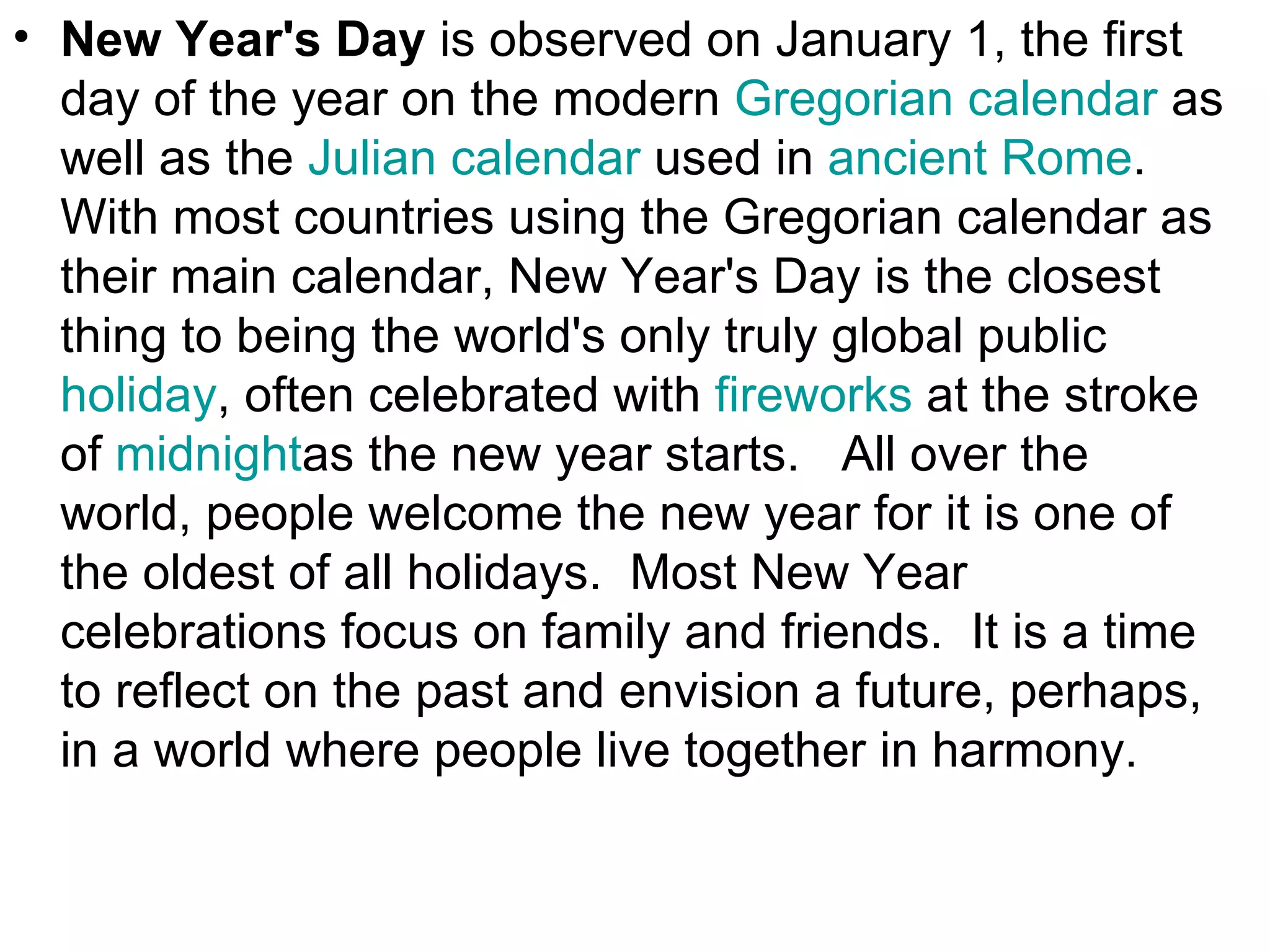 • New Year's Day is observed on January 1, the first
  day of the year on the modern Gregorian calendar as
  well as the Julian calendar used in ancient Rome.
  With most countries using the Gregorian calendar as
  their main calendar, New Year's Day is the closest
  thing to being the world's only truly global public
  holiday, often celebrated with fireworks at the stroke
  of midnightas the new year starts. All over the
  world, people welcome the new year for it is one of
  the oldest of all holidays. Most New Year
  celebrations focus on family and friends. It is a time
  to reflect on the past and envision a future, perhaps,
  in a world where people live together in harmony.
 