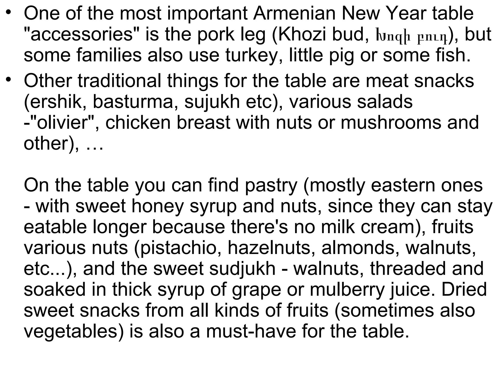 • One of the most important Armenian New Year table
  "accessories" is the pork leg (Khozi bud, Խոզի բուդ), but
  some families also use turkey, little pig or some fish.
• Other traditional things for the table are meat snacks
  (ershik, basturma, sujukh etc), various salads
  -"olivier", chicken breast with nuts or mushrooms and
  other), …

  On the table you can find pastry (mostly eastern ones
  - with sweet honey syrup and nuts, since they can stay
  eatable longer because there's no milk cream), fruits
  various nuts (pistachio, hazelnuts, almonds, walnuts,
  etc...), and the sweet sudjukh - walnuts, threaded and
  soaked in thick syrup of grape or mulberry juice. Dried
  sweet snacks from all kinds of fruits (sometimes also
  vegetables) is also a must-have for the table.
 