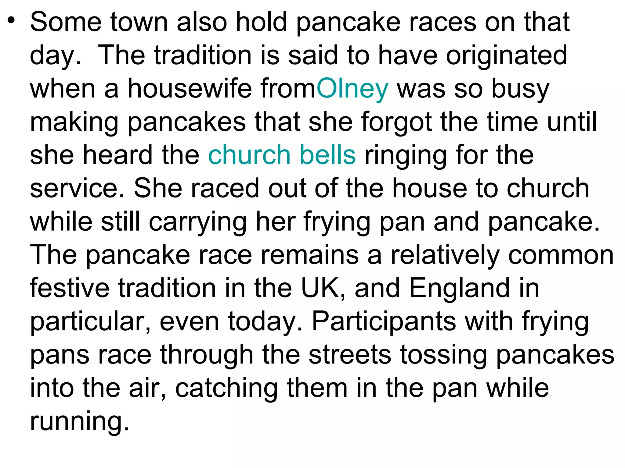 • Some town also hold pancake races on that
  day. The tradition is said to have originated
  when a housewife fromOlney was so busy
  making pancakes that she forgot the time until
  she heard the church bells ringing for the
  service. She raced out of the house to church
  while still carrying her frying pan and pancake.
  The pancake race remains a relatively common
  festive tradition in the UK, and England in
  particular, even today. Participants with frying
  pans race through the streets tossing pancakes
  into the air, catching them in the pan while
  running.
 