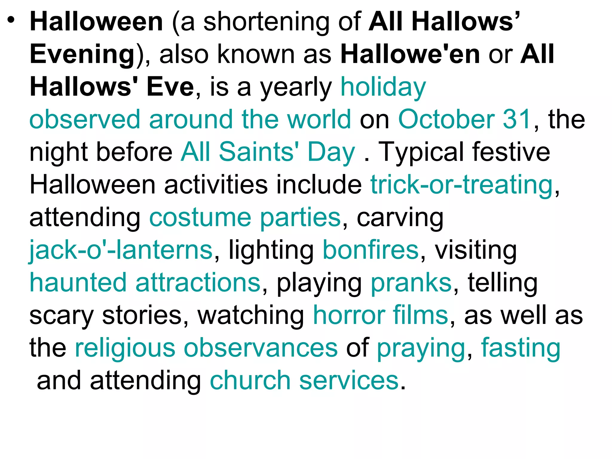 • Halloween (a shortening of All Hallows’
  Evening), also known as Hallowe'en or All
  Hallows' Eve, is a yearly holiday
  observed around the world on October 31, the
  night before All Saints' Day . Typical festive
  Halloween activities include trick-or-treating,
  attending costume parties, carving
  jack-o'-lanterns, lighting bonfires, visiting
  haunted attractions, playing pranks, telling
  scary stories, watching horror films, as well as
  the religious observances of praying, fasting
   and attending church services.
 