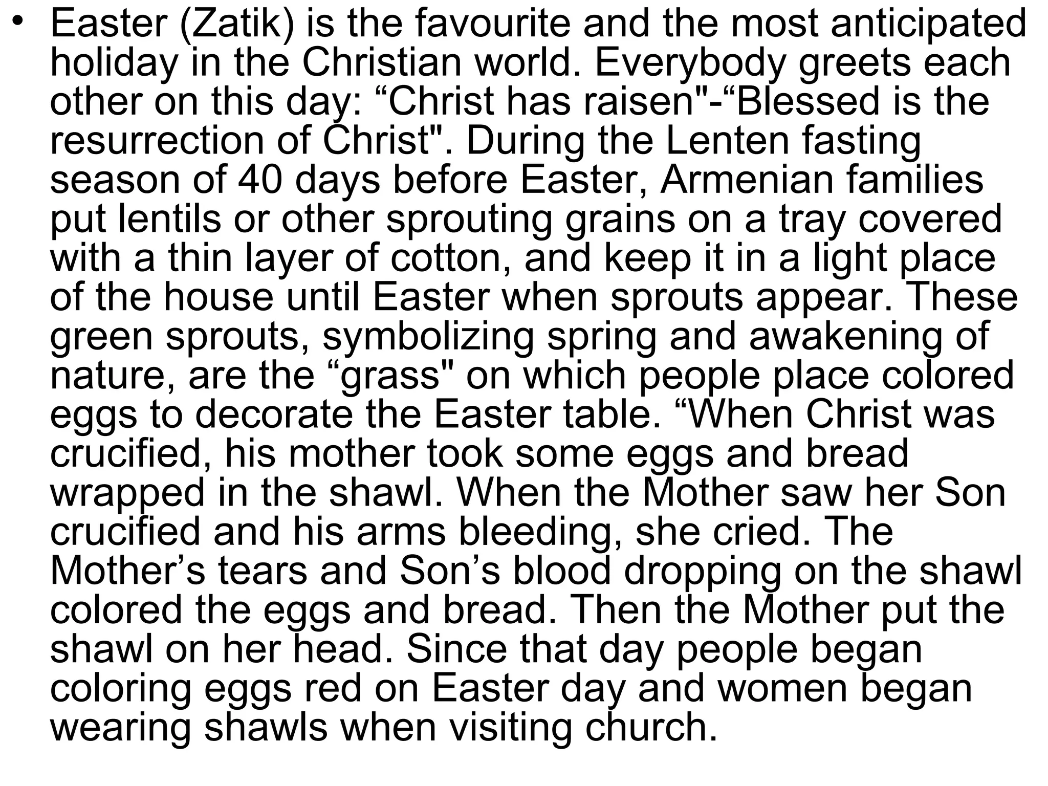• Easter (Zatik) is the favourite and the most anticipated
  holiday in the Christian world. Everybody greets each
  other on this day: “Christ has raisen"-“Blessed is the
  resurrection of Christ". During the Lenten fasting
  season of 40 days before Easter, Armenian families
  put lentils or other sprouting grains on a tray covered
  with a thin layer of cotton, and keep it in a light place
  of the house until Easter when sprouts appear. These
  green sprouts, symbolizing spring and awakening of
  nature, are the “grass" on which people place colored
  eggs to decorate the Easter table. “When Christ was
  crucified, his mother took some eggs and bread
  wrapped in the shawl. When the Mother saw her Son
  crucified and his arms bleeding, she cried. The
  Mother’s tears and Son’s blood dropping on the shawl
  colored the eggs and bread. Then the Mother put the
  shawl on her head. Since that day people began
  coloring eggs red on Easter day and women began
  wearing shawls when visiting church.
 