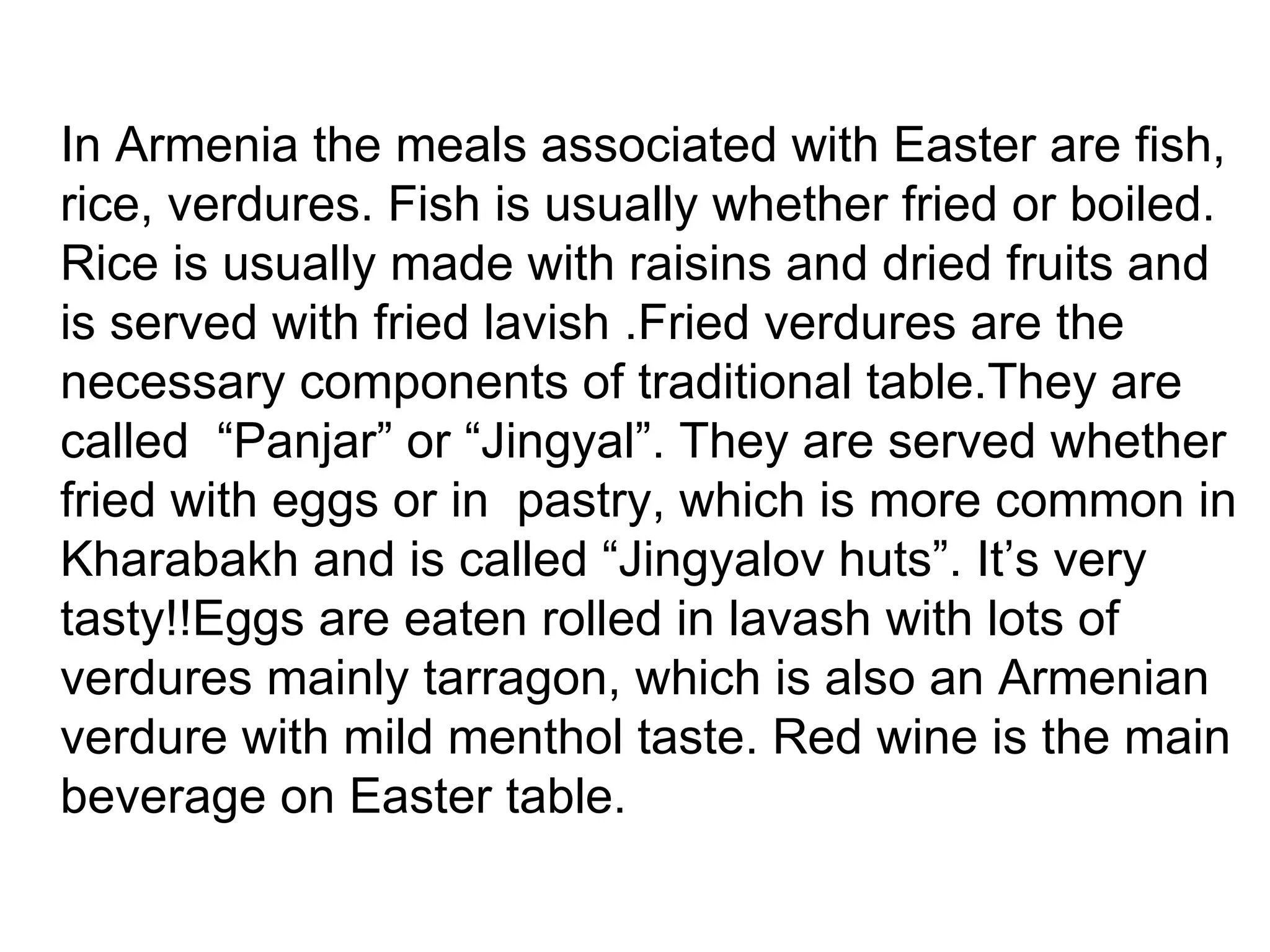 In Armenia the meals associated with Easter are fish,
rice, verdures. Fish is usually whether fried or boiled.
Rice is usually made with raisins and dried fruits and
is served with fried lavish .Fried verdures are the
necessary components of traditional table.They are
called “Panjar” or “Jingyal”. They are served whether
fried with eggs or in pastry, which is more common in
Kharabakh and is called “Jingyalov huts”. It’s very
tasty!!Eggs are eaten rolled in lavash with lots of
verdures mainly tarragon, which is also an Armenian
verdure with mild menthol taste. Red wine is the main
beverage on Easter table.
 