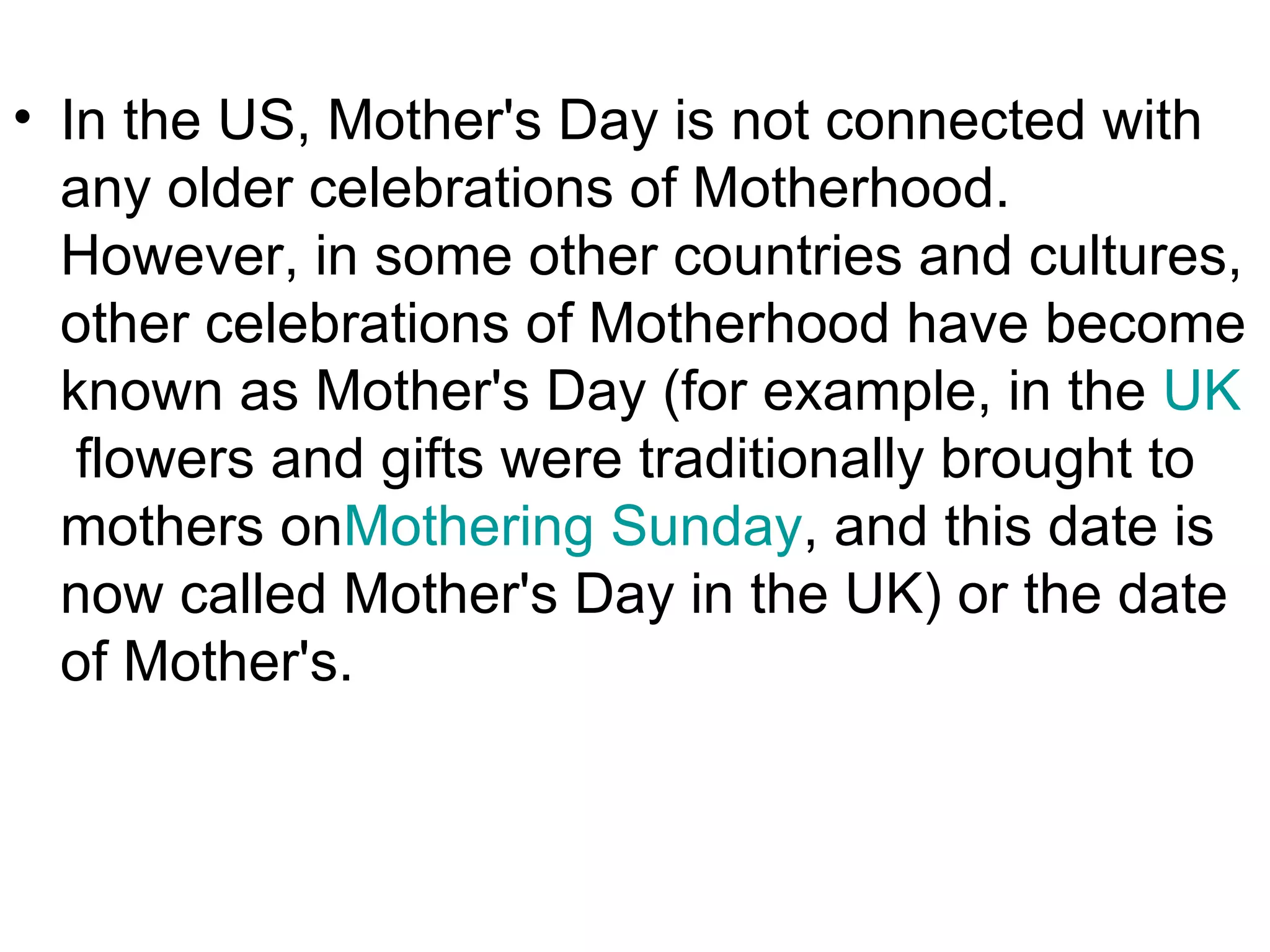 • In the US, Mother's Day is not connected with
  any older celebrations of Motherhood.
  However, in some other countries and cultures,
  other celebrations of Motherhood have become
  known as Mother's Day (for example, in the UK
   flowers and gifts were traditionally brought to
  mothers onMothering Sunday, and this date is
  now called Mother's Day in the UK) or the date
  of Mother's.
 