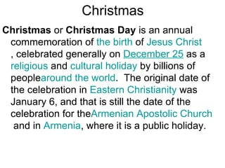 Christmas
Christmas or Christmas Day is an annual
 commemoration of the birth of Jesus Christ
 , celebrated generally on December 25 as a
 religious and cultural holiday by billions of
 peoplearound the world. The original date of
 the celebration in Eastern Christianity was
 January 6, and that is still the date of the
 celebration for theArmenian Apostolic Church
  and in Armenia, where it is a public holiday.
 