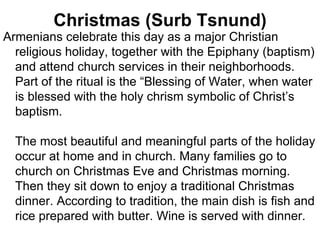 Christmas (Surb Tsnund)
Armenians celebrate this day as a major Christian
  religious holiday, together with the Epiphany (baptism)
  and attend church services in their neighborhoods.
  Part of the ritual is the “Blessing of Water, when water
  is blessed with the holy chrism symbolic of Christ’s
  baptism.

  The most beautiful and meaningful parts of the holiday
  occur at home and in church. Many families go to
  church on Christmas Eve and Christmas morning.
  Then they sit down to enjoy a traditional Christmas
  dinner. According to tradition, the main dish is fish and
  rice prepared with butter. Wine is served with dinner.
 