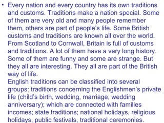 • Every nation and every country has its own traditions
  and customs. Traditions make a nation special. Some
  of them are very old and many people remember
  them, others are part of people’s life. Some British
  customs and traditions are known all over the world.
  From Scotland to Cornwall, Britain is full of customs
  and traditions. A lot of them have a very long history.
  Some of them are funny and some are strange. But
  they all are interesting. They all are part of the British
  way of life.
  English traditions can be classified into several
  groups: traditions concerning the Englishmen’s private
  life (child’s birth, wedding, marriage, wedding
  anniversary); which are connected with families
  incomes; state traditions; national holidays, religious
  holidays, public festivals, traditional ceremonies.
 