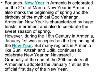 • For ages, New Year in Armenia is celebrated
  on the 21st of March. New Year in Armenia
  also marks the beginning of spring and the
  birthday of the mythical God Vahangn.
  Armenian New Year is characterized by huge
  feasts, merriment and also to celebrate the
  sweet season of spring.
  However, during the 18th Century in Armenia,
  January 1st was accepted as the beginning of
  the New Year. But many regions in Armenia
  like Suni, Artzah and Udik, continues to
  celebrate New Year on Navasardi .
  Gradually at the end of the 20th century all
  Armenians adopted the January 1 st as the
  official first day of the New Year.
 
