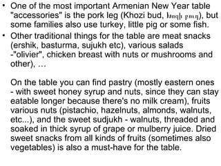 • One of the most important Armenian New Year table
  "accessories" is the pork leg (Khozi bud, Խոզի բուդ), but
  some families also use turkey, little pig or some fish.
• Other traditional things for the table are meat snacks
  (ershik, basturma, sujukh etc), various salads
  -"olivier", chicken breast with nuts or mushrooms and
  other), …

  On the table you can find pastry (mostly eastern ones
  - with sweet honey syrup and nuts, since they can stay
  eatable longer because there's no milk cream), fruits
  various nuts (pistachio, hazelnuts, almonds, walnuts,
  etc...), and the sweet sudjukh - walnuts, threaded and
  soaked in thick syrup of grape or mulberry juice. Dried
  sweet snacks from all kinds of fruits (sometimes also
  vegetables) is also a must-have for the table.
 