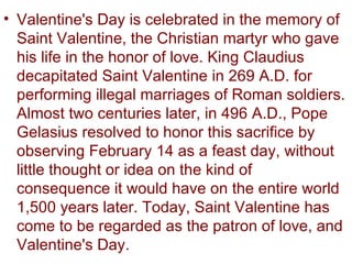 • Valentine's Day is celebrated in the memory of
  Saint Valentine, the Christian martyr who gave
  his life in the honor of love. King Claudius
  decapitated Saint Valentine in 269 A.D. for
  performing illegal marriages of Roman soldiers.
  Almost two centuries later, in 496 A.D., Pope
  Gelasius resolved to honor this sacrifice by
  observing February 14 as a feast day, without
  little thought or idea on the kind of
  consequence it would have on the entire world
  1,500 years later. Today, Saint Valentine has
  come to be regarded as the patron of love, and
  Valentine's Day.
 