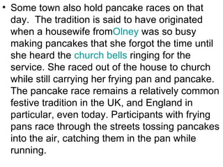 • Some town also hold pancake races on that
  day. The tradition is said to have originated
  when a housewife fromOlney was so busy
  making pancakes that she forgot the time until
  she heard the church bells ringing for the
  service. She raced out of the house to church
  while still carrying her frying pan and pancake.
  The pancake race remains a relatively common
  festive tradition in the UK, and England in
  particular, even today. Participants with frying
  pans race through the streets tossing pancakes
  into the air, catching them in the pan while
  running.
 