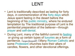 LENT
• Lent is traditionally described as lasting for forty
  days, in commemoration of the forty days which
  Jesus spent fasting in the desert before the
  beginning of his public ministry, where he endured
  temptation by The traditional purpose of Lent is the
  penitential preparation of the believer—through
  prayer and self-denial.
• During Lent, many of the faithful commit to fasting
   or giving up certain types of luxuries as a form of
  penitence. /ապաշխարանք /.Many Roman Catholic and
  some Protestant churches bare their altars of
  candles, flowers, and other devotional offerings.
 