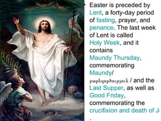 • Easter is preceded by
  Lent, a forty-day period
  of fasting, prayer, and
  penance. The last week
  of Lent is called
  Holy Week, and it
  contains
  Maundy Thursday,
  commemorating
  Maundy/
  բարեգործություն / and the
  Last Supper, as well as
  Good Friday,
  commemorating the
  crucifixion and death of Je
  .
 